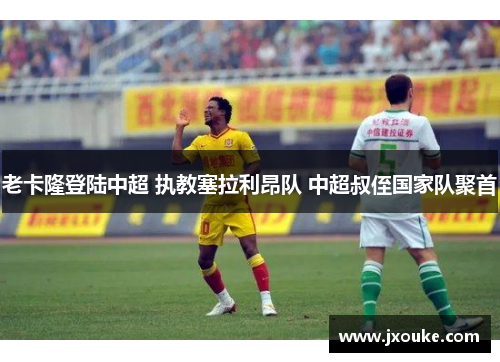 老卡隆登陆中超 执教塞拉利昂队 中超叔侄国家队聚首